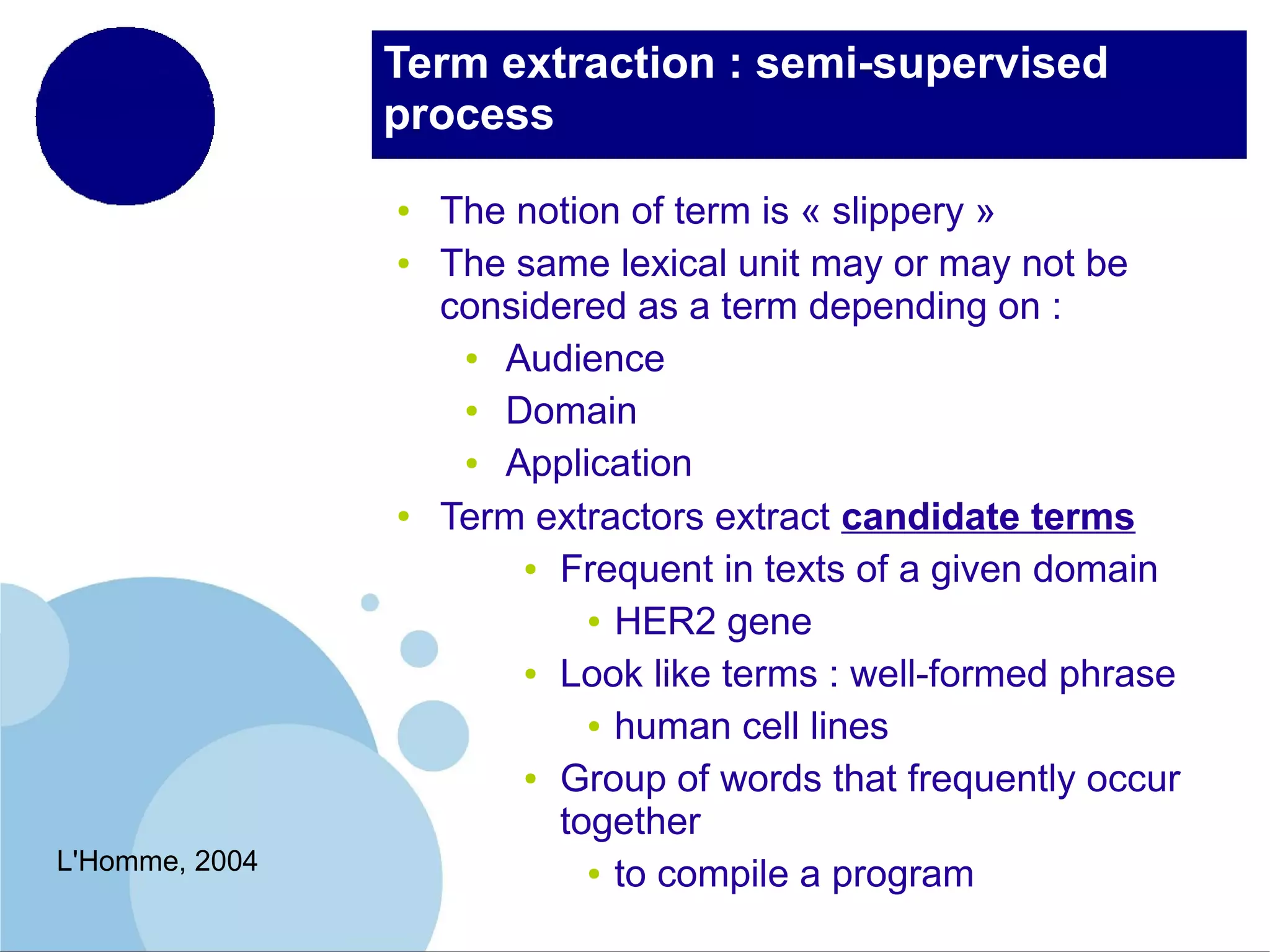 Term extraction : semi-supervised
process
●
●

●

L'Homme, 2004

The notion of term is « slippery »
The same lexical unit may or may not be
considered as a term depending on :
●
Audience
●
Domain
●
Application
Term extractors extract candidate terms
● Frequent in texts of a given domain
● HER2 gene
● Look like terms : well-formed phrase
● human cell lines
● Group of words that frequently occur
together
● to compile a program

 