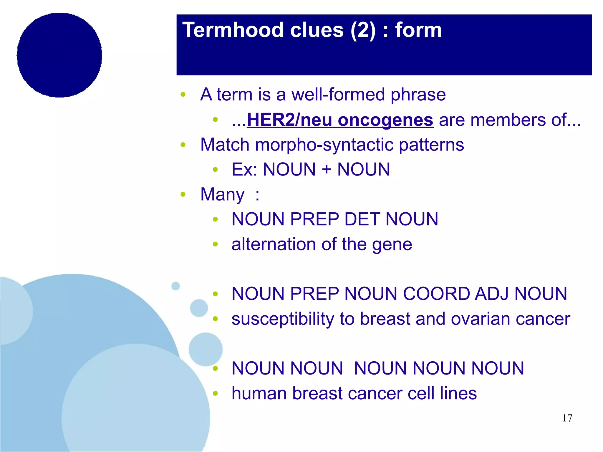 Termhood clues (2) : form
●

●

●

A term is a well-formed phrase
●
...HER2/neu oncogenes are members of...
Match morpho-syntactic patterns
●
Ex: NOUN + NOUN
Many :
●
NOUN PREP DET NOUN
●
alternation of the gene
●
●

●
●

NOUN PREP NOUN COORD ADJ NOUN
susceptibility to breast and ovarian cancer
NOUN NOUN NOUN NOUN NOUN
human breast cancer cell lines
17

 