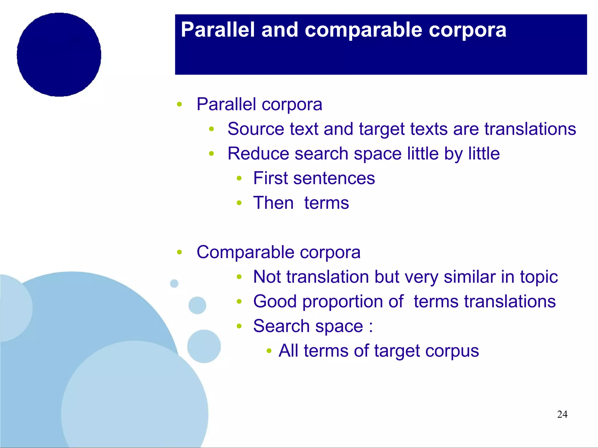 Parallel and comparable corpora

●

●

Parallel corpora
●
Source text and target texts are translations
●
Reduce search space little by little
● First sentences
● Then terms
Comparable corpora
● Not translation but very similar in topic
● Good proportion of terms translations
● Search space :
● All terms of target corpus

24

 