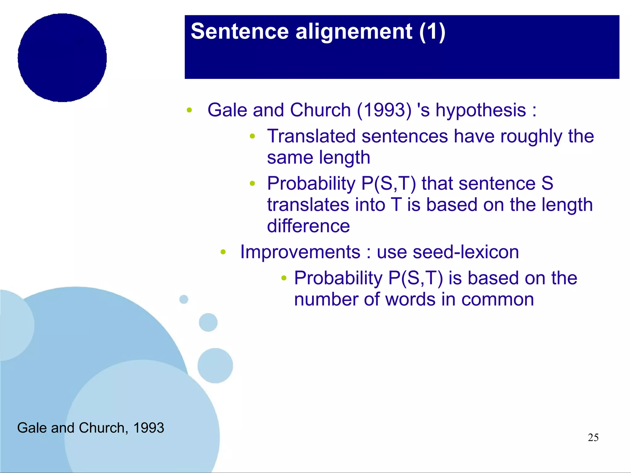Sentence alignement (1)

●

Gale and Church, 1993

Gale and Church (1993) 's hypothesis :
● Translated sentences have roughly the
same length
● Probability P(S,T) that sentence S
translates into T is based on the length
difference
●
Improvements : use seed-lexicon
● Probability P(S,T) is based on the
number of words in common

25

 