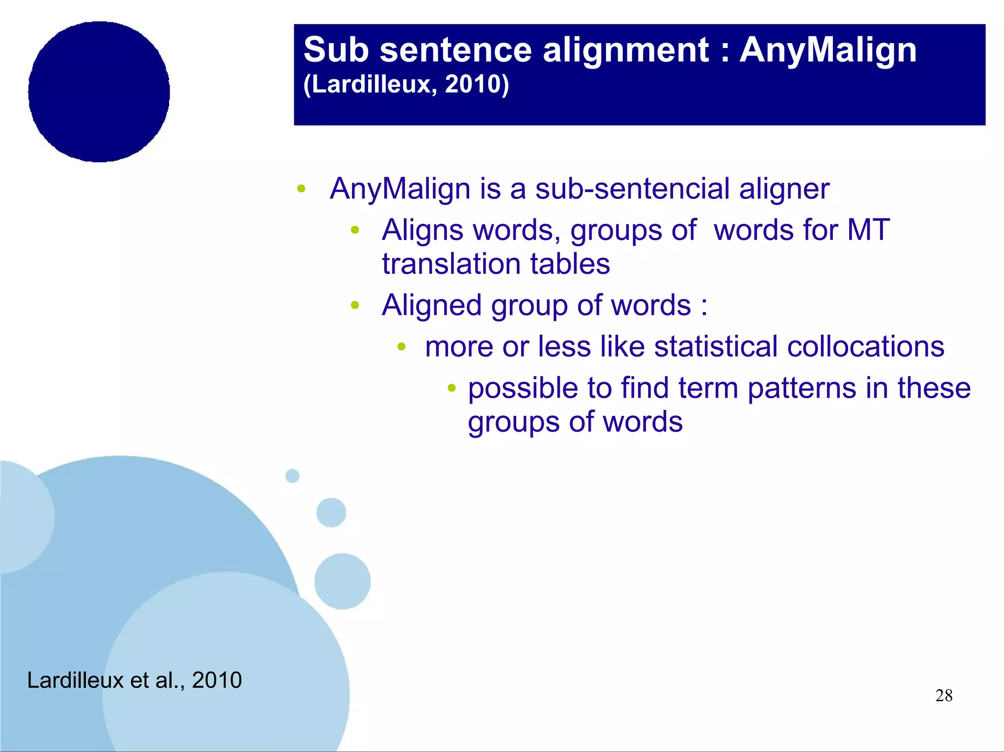 Sub sentence alignment : AnyMalign
(Lardilleux, 2010)

●

Lardilleux et al., 2010

AnyMalign is a sub-sentencial aligner
●
Aligns words, groups of words for MT
translation tables
●
Aligned group of words :
● more or less like statistical collocations
● possible to find term patterns in these
groups of words

28

 