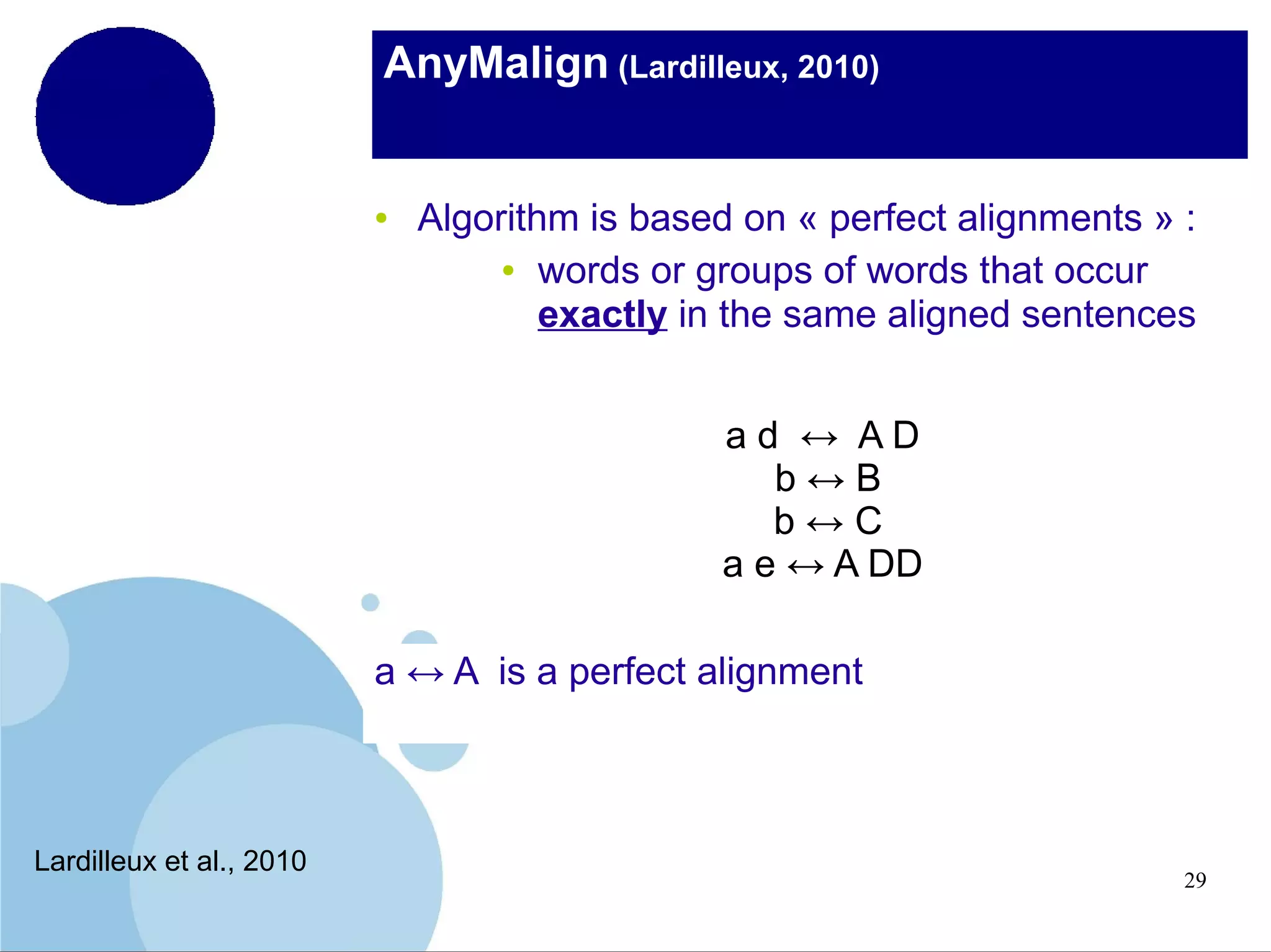 AnyMalign (Lardilleux, 2010)

●

Algorithm is based on « perfect alignments » :
● words or groups of words that occur
exactly in the same aligned sentences
ad ↔ AD
b↔B
b↔C
a e ↔ A DD

a ↔ A is a perfect alignment

Lardilleux et al., 2010

29

 