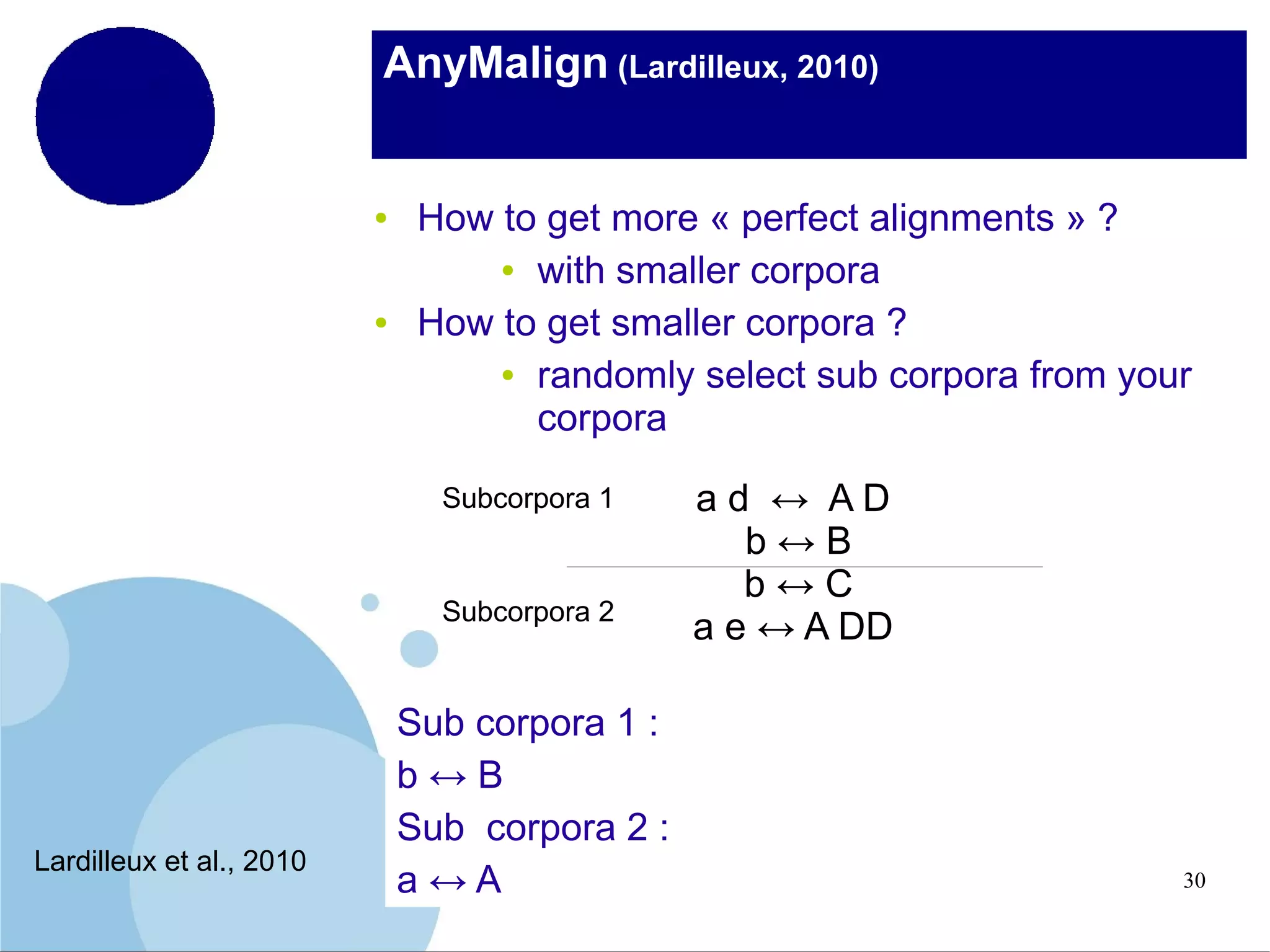 AnyMalign (Lardilleux, 2010)

●

●

How to get more « perfect alignments » ?
● with smaller corpora
How to get smaller corpora ?
● randomly select sub corpora from your
corpora
Subcorpora 1

Subcorpora 2

Lardilleux et al., 2010

Sub corpora 1 :
b↔B
Sub corpora 2 :
a↔A

ad ↔ AD
b↔B
b↔C
a e ↔ A DD

30

 