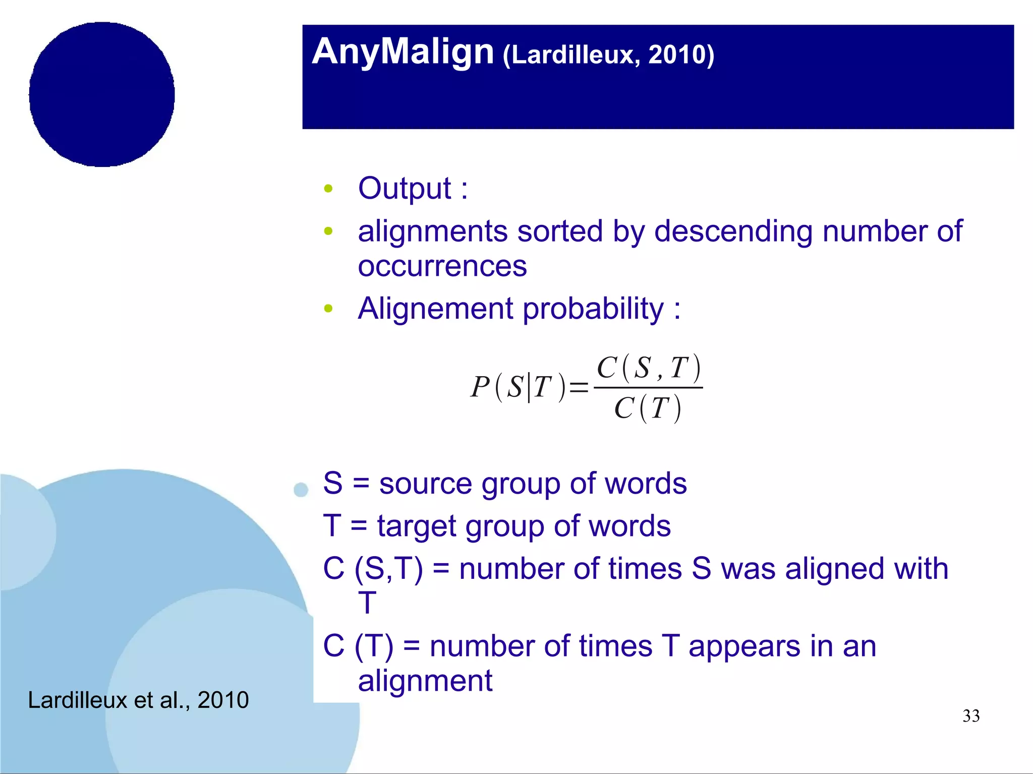 AnyMalign (Lardilleux, 2010)

●
●

●

Output :
alignments sorted by descending number of
occurrences
Alignement probability :
CS ,T 
P  S∣T =
C T 

Lardilleux et al., 2010

S = source group of words
T = target group of words
C (S,T) = number of times S was aligned with
T
C (T) = number of times T appears in an
alignment
33

 