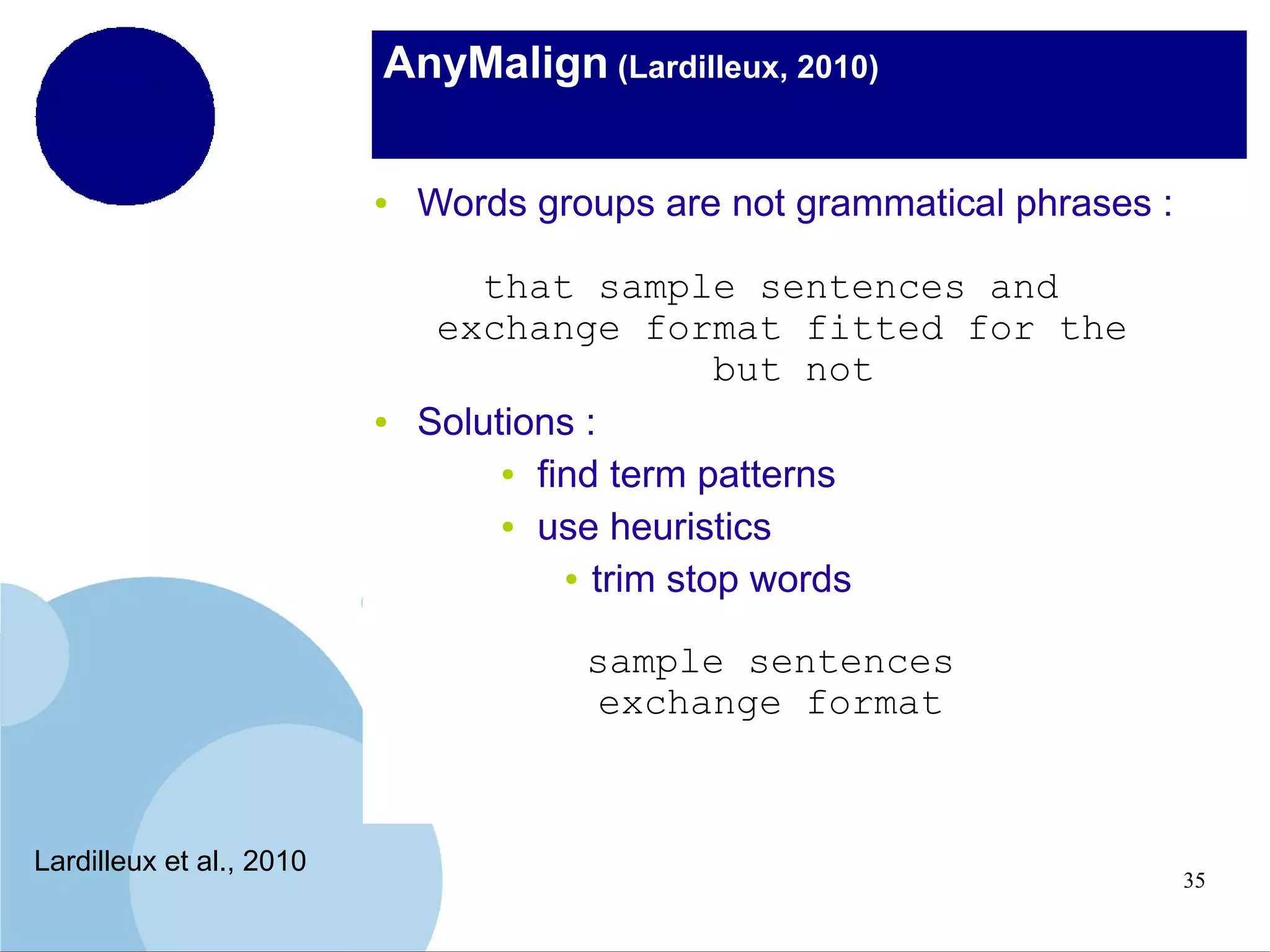 AnyMalign (Lardilleux, 2010)
●

●

Words groups are not grammatical phrases :
that sample sentences and
exchange format fitted for the
but not
Solutions :
● find term patterns
● use heuristics
● trim stop words
sample sentences
exchange format

Lardilleux et al., 2010

35

 