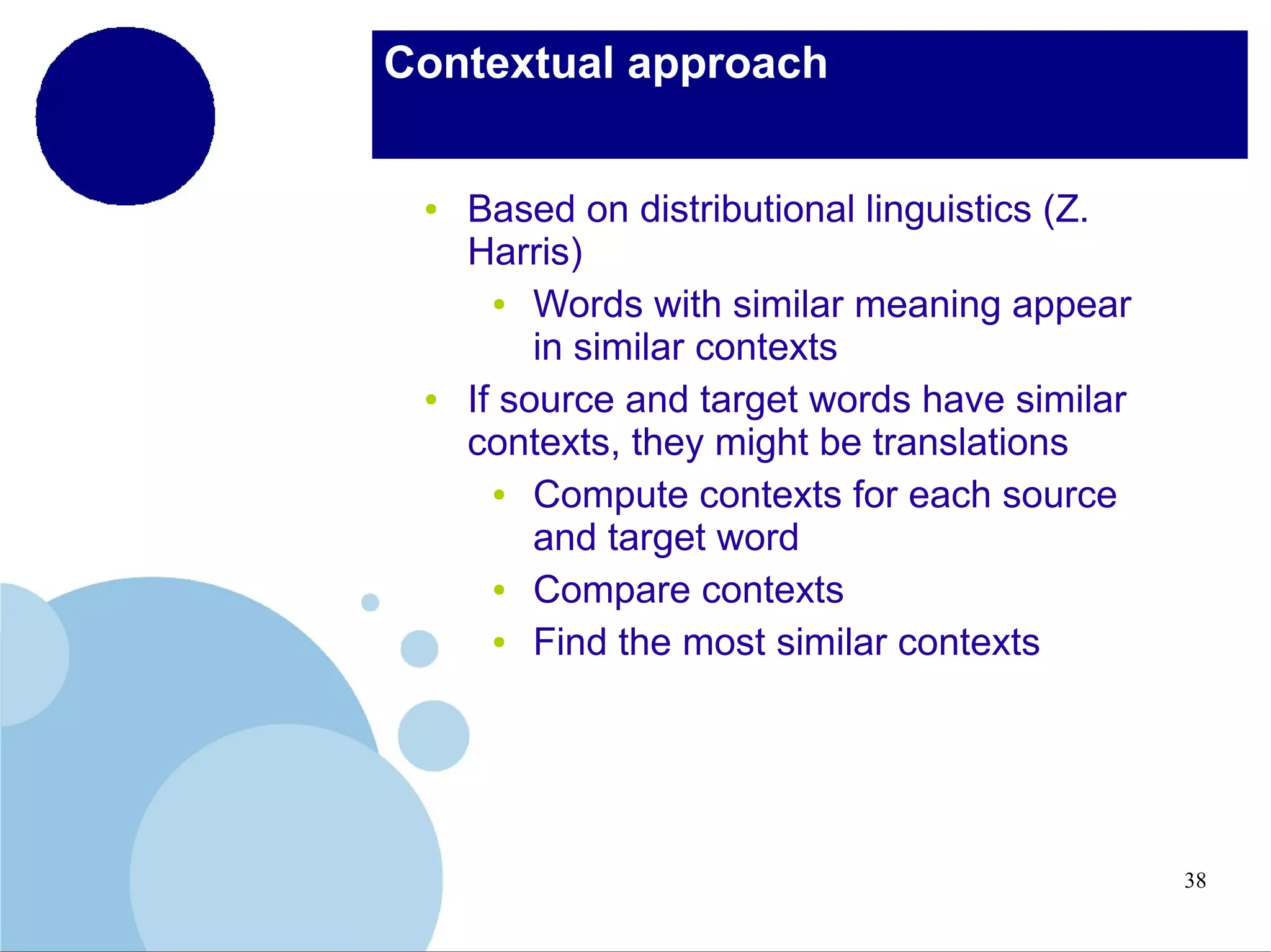 Contextual approach

●

●

Based on distributional linguistics (Z.
Harris)
●
Words with similar meaning appear
in similar contexts
If source and target words have similar
contexts, they might be translations
●
Compute contexts for each source
and target word
●
Compare contexts
●
Find the most similar contexts

38

 