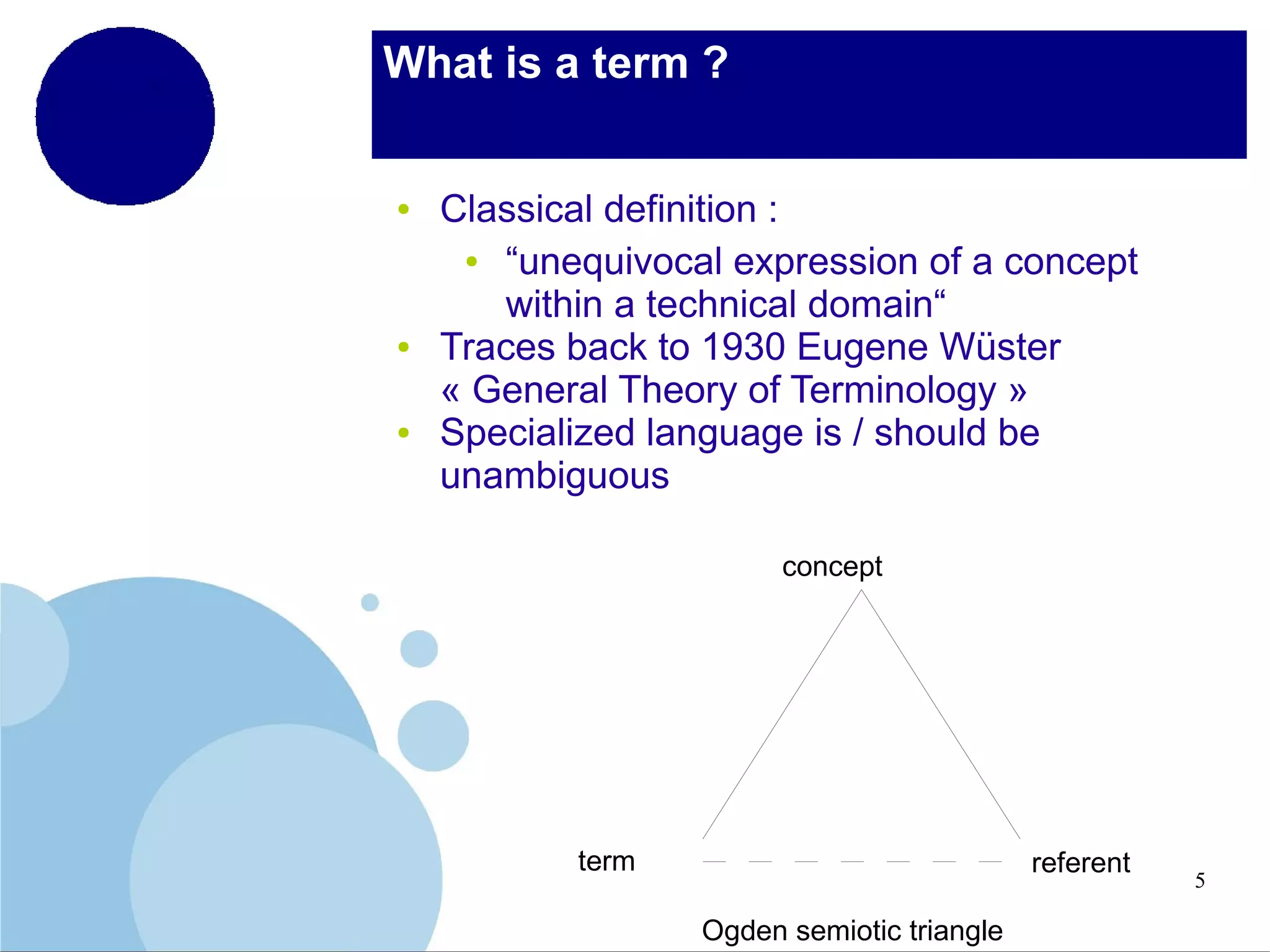 What is a term ?

●

●

●

Classical definition :
●
“unequivocal expression of a concept
within a technical domain“
Traces back to 1930 Eugene Wüster
« General Theory of Terminology »
Specialized language is / should be
unambiguous
concept

term

referent
Ogden semiotic triangle

5

 