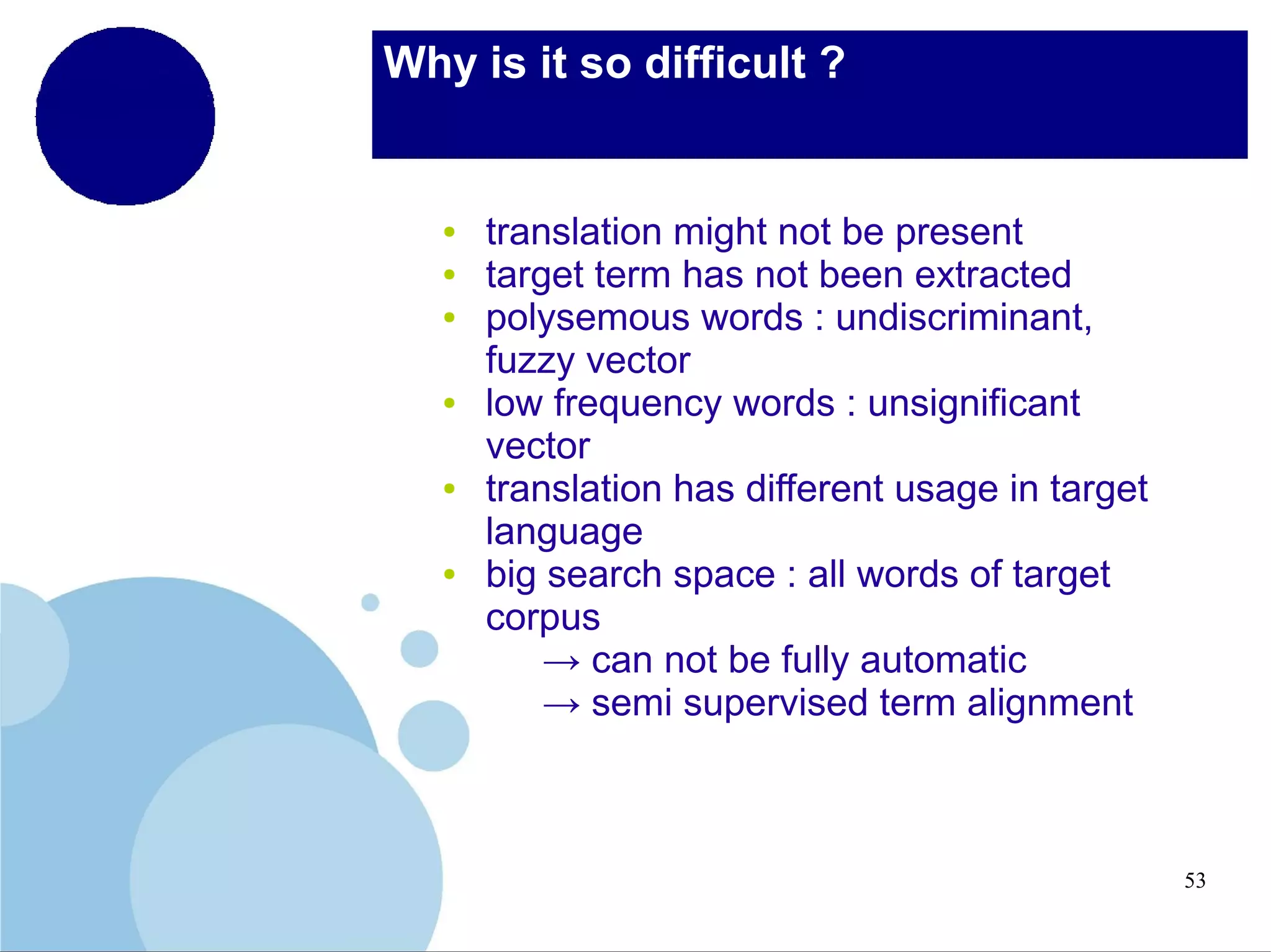 Why is it so difficult ?

●
●
●

●

●

●

translation might not be present
target term has not been extracted
polysemous words : undiscriminant,
fuzzy vector
low frequency words : unsignificant
vector
translation has different usage in target
language
big search space : all words of target
corpus
→ can not be fully automatic
→ semi supervised term alignment

53

 
