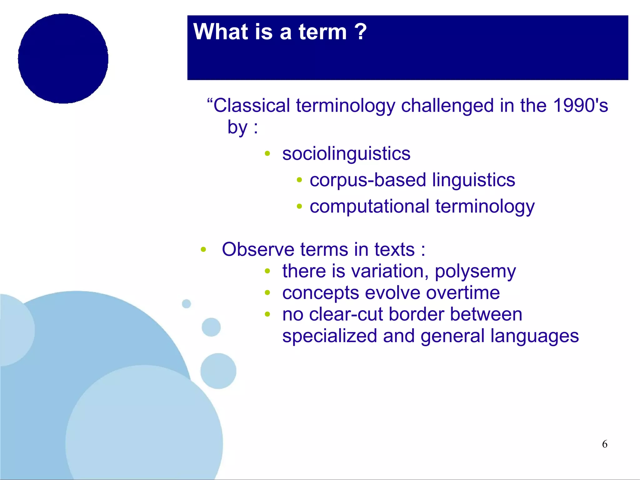 What is a term ?
“Classical terminology challenged in the 1990's
by :
● sociolinguistics
● corpus-based linguistics
● computational terminology
●

Observe terms in texts :
● there is variation, polysemy
● concepts evolve overtime
● no clear-cut border between
specialized and general languages

6

 