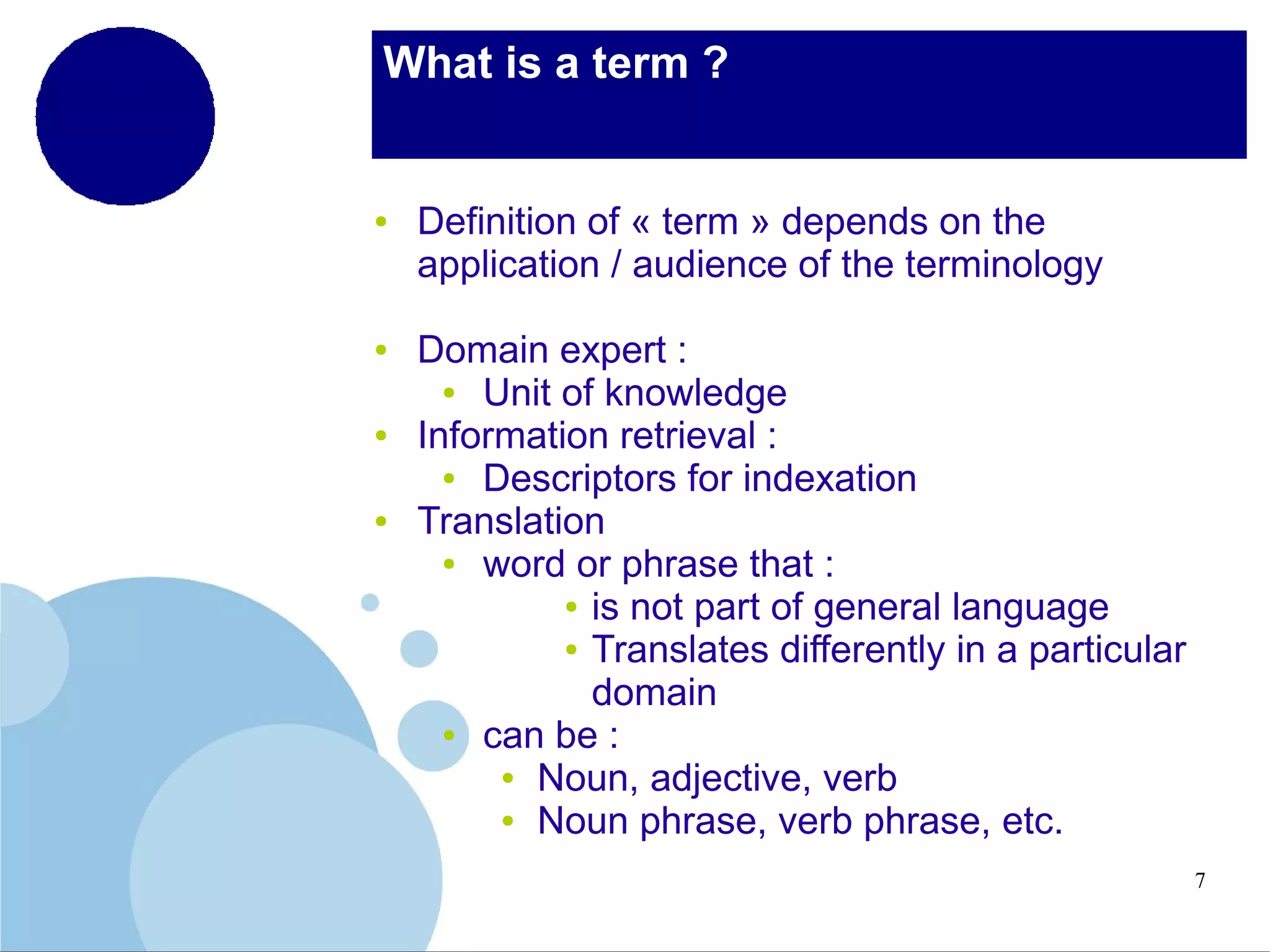 What is a term ?

●

●

●

●

Definition of « term » depends on the
application / audience of the terminology
Domain expert :
●
Unit of knowledge
Information retrieval :
●
Descriptors for indexation
Translation
●
word or phrase that :
● is not part of general language
● Translates differently in a particular
domain
●
can be :
● Noun, adjective, verb
● Noun phrase, verb phrase, etc.
7

 