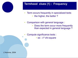  Termhood  clues (1) : Frequency

●

●

●

L'Homme, 2004

Term occurs frequently in specialized texts
● the higher, the better ?
Comparison with general language :
● Does the term occur more frequently
than expected in general language ?
Compute significance tests :
● ex : ² chi-square

 