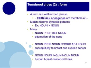 Termhood clues (2) : form
●

●

●

A term is a well-formed phrase
●
...HER2/neu oncogenes are members of...
Match morpho-syntactic patterns
●
Ex: NOUN + NOUN
Many :
●
NOUN PREP DET NOUN
●
alternation of the gene
●
●

●
●

NOUN PREP NOUN COORD ADJ NOUN
susceptibility to breast and ovarian cancer
NOUN NOUN NOUN NOUN NOUN
human breast cancer cell lines
17

 