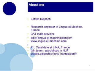 About me

●

●

●
●
●

●
●
●

Estelle Delpech
Research engineer at Lingua et Machina,
France
CAT tools provider
ed(at)lingua-et-machina(dot)com
www.lingua-et-machina.com
Ph. Candidate at LINA, France
taln team : specialises in NLP
estelle.delpech(at)univ-nantes(dot)fr

2

 