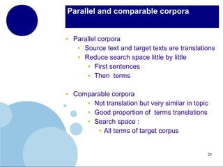 Parallel and comparable corpora

●

●

Parallel corpora
●
Source text and target texts are translations
●
Reduce search space little by little
● First sentences
● Then terms
Comparable corpora
● Not translation but very similar in topic
● Good proportion of terms translations
● Search space :
● All terms of target corpus

24

 