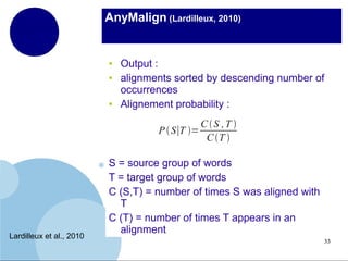 AnyMalign (Lardilleux, 2010)

●
●

●

Output :
alignments sorted by descending number of
occurrences
Alignement probability :
CS ,T 
P  S∣T =
C T 

Lardilleux et al., 2010

S = source group of words
T = target group of words
C (S,T) = number of times S was aligned with
T
C (T) = number of times T appears in an
alignment
33

 