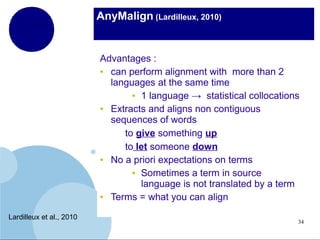 AnyMalign (Lardilleux, 2010)

Advantages :
●
can perform alignment with more than 2
languages at the same time
● 1 language → statistical collocations
●
Extracts and aligns non contiguous
sequences of words
to give something up
to let someone down
●
No a priori expectations on terms
● Sometimes a term in source
language is not translated by a term
●
Terms = what you can align
Lardilleux et al., 2010

34

 