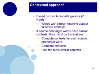 Contextual approach

●

●

Based on distributional linguistics (Z.
Harris)
●
Words with similar meaning appear
in similar contexts
If source and target words have similar
contexts, they might be translations
●
Compute contexts for each source
and target word
●
Compare contexts
●
Find the most similar contexts

38

 