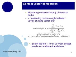 Context vector comparison

●

●

Measuring context similarity of words a
and b
= measuring cosinus angle between
vector of a and vector of b
cosinus angle a , b=

∑ b w c , a⋅w c ,b
c∈a∪
∑ w 2 , a⋅∑ w 2 ,b
c
 c
c∈a

c∈ b

c ∈ x=collocate in vector of x
w  c , x =weight of association of collocate c withhead x

●

Rapp 1995 ; Fung 1997

Select the top 1, 10 or 20 most closest
words as candidate translations
45

 