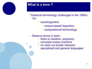 What is a term ?
“Classical terminology challenged in the 1990's
by :
● sociolinguistics
● corpus-based linguistics
● computational terminology
●

Observe terms in texts :
● there is variation, polysemy
● concepts evolve overtime
● no clear-cut border between
specialized and general languages

6

 