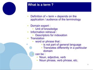 What is a term ?

●

●

●

●

Definition of « term » depends on the
application / audience of the terminology
Domain expert :
●
Unit of knowledge
Information retrieval :
●
Descriptors for indexation
Translation
●
word or phrase that :
● is not part of general language
● Translates differently in a particular
domain
●
can be :
● Noun, adjective, verb
● Noun phrase, verb phrase, etc.
7

 