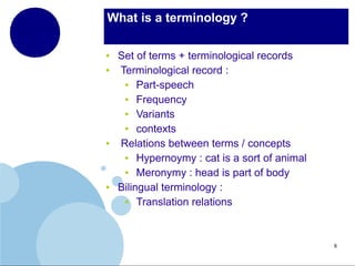 What is a terminology ?
●
●

●

●

Set of terms + terminological records
Terminological record :
●
Part-speech
●
Frequency
●
Variants
●
contexts
Relations between terms / concepts
●
Hypernoymy : cat is a sort of animal
●
Meronymy : head is part of body
Bilingual terminology :
●
Translation relations

8

 