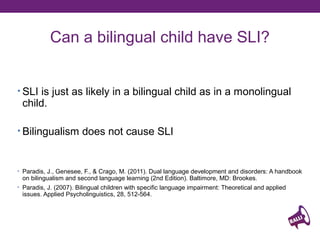 Can a bilingual child have SLI?
• SLI is just as likely in a bilingual child as in a monolingual

child.

• Bilingualism does not cause SLI

• Paradis, J., Genesee, F., & Crago, M. (2011). Dual language development and disorders: A handbook

on bilingualism and second language learning (2nd Edition). Baltimore, MD: Brookes.

• Paradis, J. (2007). Bilingual children with specific language impairment: Theoretical and applied

issues. Applied Psycholinguistics, 28, 512-564.

 