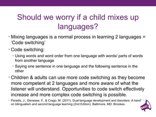 Should we worry if a child mixes up
languages?
• Mixing languages is normal process in learning 2 languages
• “Code switching”
• Using words and word order from one language with words/ parts of words
from another language
• Saying one sentence in one language and following sentence in the other
• Children & adults can use more code switching as they become

more competent at 2 languages and more aware of what the
listener will understand. Opportunities to code switch effectively
increase and more complex code switching is possible.
• Paradis, J., Genesee, F., & Crago, M. (2011). Dual language development and disorders: A handbook

on bilingualism and second language learning (2nd Edition). Baltimore, MD: Brookes.

 