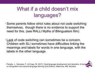 What if a child doesn’t mix
languages?
• Some parents follow strict rules about not code switching

themselves, though there is no evidence to support the
need for this. (see RALLI Myths of Bilingualism film)
• Lack of code switching can sometimes be a concern.

Children with SLI sometimes have difficulties linking the
meanings and labels for words in one language, with the
labels in the other language.

• Paradis, J., Genesee, F., & Crago, M. (2011). Dual language development and disorders: A handbook

on bilingualism and second language learning (2nd Edition). Baltimore, MD: Brookes.

 