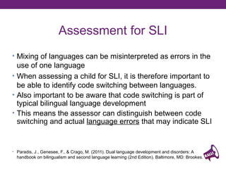Assessment for SLI
• Mixing of languages can be misinterpreted as errors in the

use of one language
• When assessing a child for SLI, it is therefore important to
be able to identify code switching between languages.
• Also important to be aware that code switching is part of
typical bilingual language development
• This means the assessor can distinguish between code
switching and actual language errors that may indicate SLI

Saenz, T.I. and Huer, M.B. (2003) Testing strategies involving least biased language
assessment of bilingual children. Communication Disorders Quarterly. 24 (4) 184-193

 