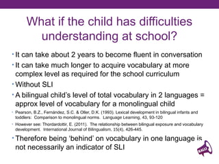 What if the child has difficulties
understanding at school?
• Takes about 2 years to become fluent in conversation
• Takes much longer to acquire complex vocabulary needed

for school curriculum
• Without SLI
• Bilingual child’s level of total vocabulary in 2 languages = approx

level of vocabulary for a monolingual child
• Therefore being ‘behind’ on vocabulary in one language is not
necessarily an indicator of SLI
Pearson, B.Z., Fernández, S.C. & Oller, D.K. (1993). Lexical development in bilingual infants and
toddlers: Comparison to monolingual norms. Language Learning, 43, 93-120
However see: Thordardottir, E. (2011). The relationship between bilingual exposure and vocabulary
development. International Journal of Bilingualism, 15(4), 426-445.

 