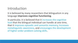 Introduction
It is believed by many researchers that bilingualism in any
language improves cognitive functioning.
In particular, it is believed that it increases the cognitive
load that the bilingual individual can handle at one time,
that it improves episodic and semantic memory, increases
metalinguistic awareness, and encourages the development
of higher-order problem-solving skills.
 