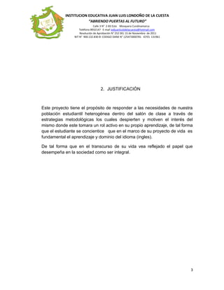INSTITUCION EDUCATIVA JUAN LUIS LONDOÑO DE LA CUESTA
“ABRIENDO PUERTAS AL FUTURO”
Calle 3 N° 2-83 Este Mosquera Cundinamarca
Teléfono 8932147 E-mail iedjuanluisldelacuesta@hotmail.com
Resolución de Aprobación N° 252 DEL 15 de Noviembre de 2011
NIT N° 900.132.830-8 CODIGO DANE N° 125473000781 ICFES 131961
2. JUSTIFICACIÒN
Este proyecto tiene el propósito de responder a las necesidades de nuestra
población estudiantil heterogénea dentro del salón de clase a través de
estrategias metodológicas los cuales despierten y motiven el interés del
mismo donde este tomara un rol activo en su propio aprendizaje, de tal forma
que el estudiante se concientice que en el marco de su proyecto de vida es
fundamental el aprendizaje y dominio del idioma (ingles).
De tal forma que en el transcurso de su vida vea reflejado el papel que
desempeña en la sociedad como ser integral.
3
 