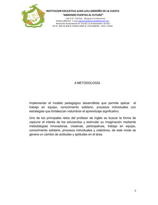 INSTITUCION EDUCATIVA JUAN LUIS LONDOÑO DE LA CUESTA
“ABRIENDO PUERTAS AL FUTURO”
Calle 3 N° 2-83 Este Mosquera Cundinamarca
Teléfono 8932147 E-mail iedjuanluisldelacuesta@hotmail.com
Resolución de Aprobación N° 252 DEL 15 de Noviembre de 2011
NIT N° 900.132.830-8 CODIGO DANE N° 125473000781 ICFES 131961
4.METODOLOGÌA
Implementar el modelo pedagógico desarrollista que permite aplicar el
trabajo en equipo, conocimiento solidario, procesos individuales con
estrategias que fortalezcan vislumbrar el aprendizaje significativo.
Uno de los principales retos del profesor de inglés es buscar la forma de
capturar el interés de los educandos y estimular su imaginación mediante
metodologías innovadoras, creativas, participativas, trabajo en equipo,
conocimiento solidario, procesos individuales y colectivos, de este modo se
genera un cambio de actitudes y aptitudes en el área.
5
 