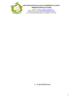 INSTITUCION EDUCATIVA JUAN LUIS LONDOÑO DE LA CUESTA
“ABRIENDO PUERTAS AL FUTURO”
Calle 3 N° 2-83 Este Mosquera Cundinamarca
Teléfono 8932147 E-mail iedjuanluisldelacuesta@hotmail.com
Resolución de Aprobación N° 252 DEL 15 de Noviembre de 2011
NIT N° 900.132.830-8 CODIGO DANE N° 125473000781 ICFES 131961
6. PLAN OPERATIVO
7
 