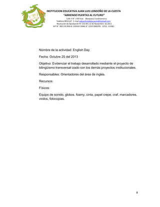 INSTITUCION EDUCATIVA JUAN LUIS LONDOÑO DE LA CUESTA
“ABRIENDO PUERTAS AL FUTURO”
Calle 3 N° 2-83 Este Mosquera Cundinamarca
Teléfono 8932147 E-mail iedjuanluisldelacuesta@hotmail.com
Resolución de Aprobación N° 252 DEL 15 de Noviembre de 2011
NIT N° 900.132.830-8 CODIGO DANE N° 125473000781 ICFES 131961
Nombre de la actividad: English Day
Fecha: Octubre 25 del 2013
Objetivo: Evidenciar el trabajo desarrollado mediante el proyecto de
bilingüismo transversal izado con los demás proyectos institucionales.
Responsables: Orientadores del área de inglés.
Recursos:
Físicos:
Equipo de sonido, globos, foamy, cinta, papel crepe, craf, marcadores,
vinilos, fotocopias.
8
 