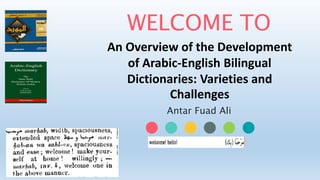 WELCOME TO
An Overview of the Development
of Arabic-English Bilingual
Dictionaries: Varieties and
Challenges
Antar Fuad Ali
 