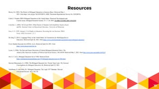 Resources
10
Brown, B. (1992). The History of Bilingual Education in America (Rep.). Retrieved May 1,
2021, from https://eric.ed.gov/?id=ED350874. (ERIC Document Reproduction Service No. ED350874)
Carlos J. Ovando (2003) Bilingual Education in the United States: Historical Development and
Current Issues, Bilingual Research Journal, 27:1, 1-24, DOI: 10.1080/15235882.2003.10162589
Cortiella, C. (2006). NCLB and IDEA: What Parents of Students with Disabilities Need to Know
and Do. National Center on Educational Outcomes, University of Minnesota.
Sosa, A. S. (1995, January). Civil Rights in Education, Revisiting the Lau Decision. IDRA
Focus. IDRA Newsletter, 22, 2.
De Jong, E. (2011). Language Policy in the United States. In Foundations for Multilingualism in
Education. Retrieved April 26, 2021, from https://www.colorincolorado.org/article/return-bilingual-education
Every Student Succeeds Act (ESSA). (n.d.). Retrieved April 26, 2021, from
https://www.ed.gov/essa?src=rn
Lyons, J. (1990). The Past and Future Directions of Federal Bilingual-Education Policy. The
Annals of the American Academy of Political and Social Science, 508, 66-80. Retrieved May 2, 2021, from http://www.jstor.org/stable/1047619
Orr, A. J. (n.d.). Bilingual Education Act of 1968. Retrieved from
https://immigrationtounitedstates.org/379-bilingual-education-act-of-1968.html
Stewner-Manzanares, G. (1988). The Bilingual Education Act: Twenty Years Later. The National
Clearinghouse for Bilingual Education, (6). Retrieved April 22, 2021.
Teitelbaum, H. and Hiller, R.J. Bilingual Education: The Legal 1977 Mandate. Harvard
Educational Review: 4(2) 138-170.
 