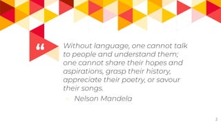 “
Without language, one cannot talk
to people and understand them;
one cannot share their hopes and
aspirations, grasp their history,
appreciate their poetry, or savour
their songs.
- Nelson Mandela
2
 