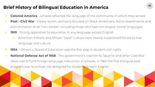 4
Brief History of Bilingual Education in America
◂ Colonial America - schools reﬂected the language of the community in which they served.
◂ Post - Civil War - Heavy racism, primarily focused on Black Americans, led to resentments and
discrimination of all “non-whites” including those who had non-english home langauges.
◂ 1910 - Strong opposition to education in any language except English
◂ American Indians and African “slave” culture were heavily suppressed forced to lose
language and culture
◂ 1954 - Brown v. Board of Education was the ﬁrst step in student civil rights
◂ National Defense Act of 1958 - The government's reaction to Sputnik and other Cold War
ideas was to fund foriegn language instruction in schools, in 1960 the ﬁrst bilingual pilot
program was launched, not designed for students to learn English
 