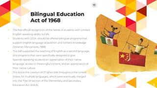 Bilingual Education
Act of 1968
◂ The ﬁrst ofﬁcial recognition of the needs of students with Limited
English speaking ability (LESA)
◂ Students with LESA should be offered bilingual programs that
support english language acquisition and content knowledge
(Stewner-Manzanares, 1988).
◂ This bill supported the teaching of English as a second language,
and programs that were speciﬁcally designed to give
Spanish-speaking students an appreciation of their native
language, access to meaningful content, and an appreciation of
their native culture.
◂ This led to the creation of 37 other bills throughout the United
States, for multiple languages, which were eventually merged
into the Title VII section of the Elementary and Secondary
Education Act (ESEA). 5
 