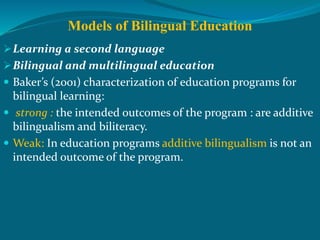 Models of Bilingual Education
Learning a second language
Bilingual and multilingual education
 Baker’s (2001) characterization of education programs for
bilingual learning:
 strong : the intended outcomes of the program : are additive
bilingualism and biliteracy.
 Weak: In education programs additive bilingualism is not an
intended outcome of the program.
 