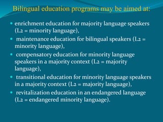 Bilingual education programs may be aimed at:
 enrichment education for majority language speakers
(L2 = minority language),
 maintenance education for bilingual speakers (L2 =
minority language),
 compensatory education for minority language
speakers in a majority context (L2 = majority
language),
 transitional education for minority language speakers
in a majority context (L2 = majority language),
 revitalization education in an endangered language
(L2 = endangered minority language).
 