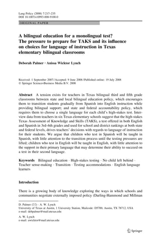 Lang Policy (2008) 7:217–235
DOI 10.1007/s10993-008-9100-0

ORIGINAL PAPER



A bilingual education for a monolingual test?
The pressure to prepare for TAKS and its inﬂuence
on choices for language of instruction in Texas
elementary bilingual classrooms

Deborah Palmer Æ Anissa Wicktor Lynch



Received: 1 September 2007 / Accepted: 9 June 2008 / Published online: 19 July 2008
Ó Springer Science+Business Media B.V. 2008



Abstract A tension exists for teachers in Texas bilingual third and ﬁfth grade
classrooms between state and local bilingual education policy, which encourages
them to transition students gradually from Spanish into English instruction while
providing bilingual support; and state and federal accountability policy, which
requires them to choose a single language for each child’s high-stakes test. Inter-
view data from teachers in six Texas elementary schools suggest that the high-stakes
Texas Assessment of Knowledge and Skills (TAKS), a test offered in both English
and Spanish in 3rd–6th grades and used for school and district rankings at both state
and federal levels, drives teachers’ decisions with regards to language of instruction
for their students. We argue that children who test in Spanish will be taught in
Spanish, with little attention to the transition process until the testing pressures are
lifted; children who test in English will be taught in English, with little attention to
the support in their primary language that may determine their ability to succeed on
a test in their second language.

Keywords Bilingual education Á High-stakes testing Á No child left behind Á
Teacher sense-making Á Transition Á Testing accommodations Á English language
learners


Introduction

There is a growing body of knowledge exploring the ways in which schools and
communities negotiate externally imposed policy (Darling-Hammond and Millman

D. Palmer (&) Á A. W. Lynch
University of Texas at Austin, 1 University Station, Mailcode: D5700, Austin, TX 78712, USA
e-mail: debpalmer@mail.utexas.edu
A. W. Lynch
e-mail: awicktor@mail.utexas.edu


                                                                                      123
 
