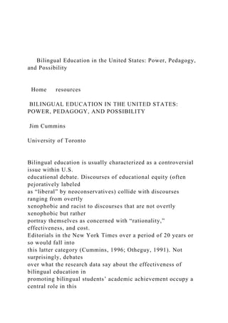 Bilingual Education in the United States: Power, Pedagogy,
and Possibility
Home resources
BILINGUAL EDUCATION IN THE UNITED STATES:
POWER, PEDAGOGY, AND POSSIBILITY
Jim Cummins
University of Toronto
Bilingual education is usually characterized as a controversial
issue within U.S.
educational debate. Discourses of educational equity (often
pejoratively labeled
as “liberal” by neoconservatives) collide with discourses
ranging from overtly
xenophobic and racist to discourses that are not overtly
xenophobic but rather
portray themselves as concerned with “rationality,”
effectiveness, and cost.
Editorials in the New York Times over a period of 20 years or
so would fall into
this latter category (Cummins, 1996; Otheguy, 1991). Not
surprisingly, debates
over what the research data say about the effectiveness of
bilingual education in
promoting bilingual students’ academic achievement occupy a
central role in this
 