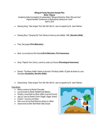 Bilingual Family Storytime Sample Plan<br />Birds / Pájaros<br />Created by Katie Cunningham for presentation “Bilingual Storytime: What, Why and How”<br />Virginia Hamilton Conference on Multicultural Literature for Youth”<br />April 9, 2010<br />Opening Song: “Hola amigos” from Ole! Ole! Ole! Dr. Jean en español by Dr. Jean Feldman<br />Drawing Story: “Camping Out” from Stories to Draw by Jerry Mallett, 1982. (Narrative Skills)<br />Prop: Owl puppet (Print Motivation)<br />Book: La oca boba by Petr Horacek(Print Motivation, Print Awareness)<br />Song: “Pajarito” from Canto y cuento by José-Luis Orozco (Phonological Awareness)<br />Flannel: “The Bossy Gallito” based on the book The Bossy Gallito / El gallo de bodas by Lucía Gonzalez (Vocabulary, Narrative Skills)<br />Closing Song: “Adios amigos” from Ole! Ole! Ole! Dr. Jean en español by Dr. Jean Feldman<br />Extra Books<br />,[object Object]