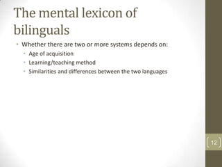 The mental lexicon of
bilinguals
• Whether there are two or more systems depends on:
• Age of acquisition
• Learning/teaching method
• Similarities and differences between the two languages

12

 