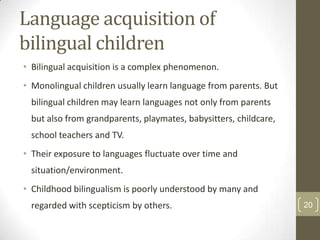 Language acquisition of
bilingual children
• Bilingual acquisition is a complex phenomenon.

• Monolingual children usually learn language from parents. But
bilingual children may learn languages not only from parents
but also from grandparents, playmates, babysitters, childcare,
school teachers and TV.
• Their exposure to languages fluctuate over time and
situation/environment.
• Childhood bilingualism is poorly understood by many and
regarded with scepticism by others.

20

 