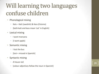Will learning two languages
confuse children
• Phonological mixing
• Kats – Katt (swedish) & Kass (Estonia)
• [both katt and kass mean ‘cat’ in English]

• Lexical mixing
• I want mansana
• [I want apple]

• Semantic mixing
• I lost the bus
• [lost = missed in Spanish]

• Syntactic mixing
• A house red
• [colour adjectives follow the noun in Spanish]

26

 