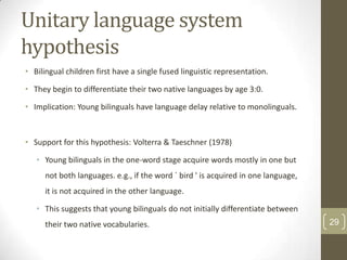 Unitary language system
hypothesis
• Bilingual children first have a single fused linguistic representation.
• They begin to differentiate their two native languages by age 3:0.
• Implication: Young bilinguals have language delay relative to monolinguals.

• Support for this hypothesis: Volterra & Taeschner (1978)
• Young bilinguals in the one-word stage acquire words mostly in one but
not both languages. e.g., if the word ` bird ' is acquired in one language,
it is not acquired in the other language.

• This suggests that young bilinguals do not initially differentiate between
their two native vocabularies.

29

 
