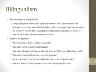 Bilingualism
• Why do we study bilingualism?
• A large proportion of the world’s population knows and uses more than one
language on a regular basis. Multilingualism is the norm. More than 140 languages
are spoken in Manchester. Language planning (social and educational policy) is a
political issue often based on academic research.

• Topics in bilingualism
• Who is bilingual? What is a native language?
• How does a child acquire two languages?
• How does bilingualism influence a human being’s intellectual and mental growth?
• When and how should we learn a second language?
• Does a bilingual’s brain function differently from a monolingual’s brain?
• How and when do bilinguals switch from one language to the other?

3

 